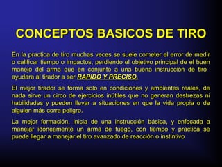 CONCEPTOS BASICOS DE TIROCONCEPTOS BASICOS DE TIRO
En la practica de tiro muchas veces se suele cometer el error de medirEn la practica de tiro muchas veces se suele cometer el error de medir
o calificar tiempo o impactos, perdiendo el objetivo principal de el bueno calificar tiempo o impactos, perdiendo el objetivo principal de el buen
manejo del arma que en conjunto a una buena instrucción de tiromanejo del arma que en conjunto a una buena instrucción de tiro
ayudara al tirador a serayudara al tirador a ser RAPIDO Y PRECISO.RAPIDO Y PRECISO.
El mejor tirador se forma solo en condiciones y ambientes reales, deEl mejor tirador se forma solo en condiciones y ambientes reales, de
nada sirve un circo de ejercicios inútiles que no generan destrezas ninada sirve un circo de ejercicios inútiles que no generan destrezas ni
habilidades y pueden llevar a situaciones en que la vida propia o dehabilidades y pueden llevar a situaciones en que la vida propia o de
alguien más corra peligro.alguien más corra peligro.
La mejor formación, inicia de una instrucción básica, y enfocada aLa mejor formación, inicia de una instrucción básica, y enfocada a
manejar idóneamente un arma de fuego, con tiempo y practica semanejar idóneamente un arma de fuego, con tiempo y practica se
puede llegar a manejar el tiro avanzado de reacción o instintivopuede llegar a manejar el tiro avanzado de reacción o instintivo
 