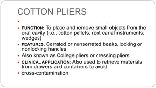 COTTON PLIERS
 COTTON PLIERS
 FUNCTION: To place and remove small objects from the
oral cavity (i.e., cotton pellets, root canal instruments,
wedges)
 FEATURES: Serrated or nonserrated beaks, locking or
nonlocking handles
 Also known as College pliers or dressing pliers
 CLINICAL APPLICATION: Also used to retrieve materials
from drawers and containers to avoid
 cross-contamination
 