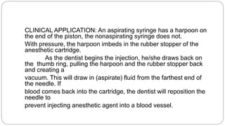 CLINICAL APPLICATION: An aspirating syringe has a harpoon on
the end of the piston, the nonaspirating syringe does not.
With pressure, the harpoon imbeds in the rubber stopper of the
anesthetic cartridge.
As the dentist begins the injection, he/she draws back on
the thumb ring, pulling the harpoon and the rubber stopper back
and creating a
vacuum. This will draw in (aspirate) fluid from the farthest end of
the needle. If
blood comes back into the cartridge, the dentist will reposition the
needle to
prevent injecting anesthetic agent into a blood vessel.
 