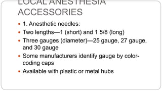 LOCAL ANESTHESIA
ACCESSORIES
 1. Anesthetic needles:
 Two lengths—1 (short) and 1 5/8 (long)
 Three gauges (diameter)—25 gauge, 27 gauge,
and 30 gauge
 Some manufacturers identify gauge by color-
coding caps
 Available with plastic or metal hubs
 