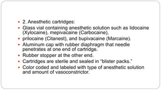  2. Anesthetic cartridges:
 Glass vial containing anesthetic solution such as lidocaine
(Xylocaine), mepivacaine (Carbocaine),
 prilocaine (Citanest), and bupivacaine (Marcaine).
 Aluminum cap with rubber diaphragm that needle
penetrates at one end of cartridge.
 Rubber stopper at the other end.
 Cartridges are sterile and sealed in “blister packs.”
 Color coded and labeled with type of anesthetic solution
and amount of vasoconstrictor.
 