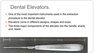  One of the most important instruments used in the extraction
procedure is the dental elevator
 Elevators come in different designs, shapes and sizes
 The three major components of the elevator are the handle, shank,
and blade
Dental Elevators.
 