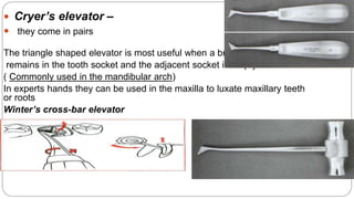  Cryer’s elevator –
 they come in pairs
The triangle shaped elevator is most useful when a broken root
remains in the tooth socket and the adjacent socket is empty
( Commonly used in the mandibular arch)
In experts hands they can be used in the maxilla to luxate maxillary teeth
or roots
Winter’s cross-bar elevator
 
