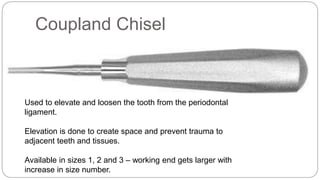 Coupland Chisel
Used to elevate and loosen the tooth from the periodontal
ligament.
Elevation is done to create space and prevent trauma to
adjacent teeth and tissues.
Available in sizes 1, 2 and 3 – working end gets larger with
increase in size number.
 