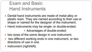 Exam and Basic
Hand Instruments
 Dental hand instruments are made of metal alloy or
plastic resin. They are named according to their use or
shape or named for the designer of the instrument.
 Hand instruments may be single- or double-ended.
 Advantages of double-ended:
 two sizes of the same design in one instrument,
 two different working ends in one instrument, or two
directions of use in one
 instrument (right/left).
 