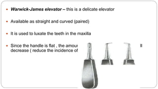  Warwick-James elevator – this is a delicate elevator
 Available as straight and curved (paired)
 It is used to luxate the teeth in the maxilla
 Since the handle is flat , the amount of the force aginat the bone will
decrease ( reduce the incidence of the fracture)
 