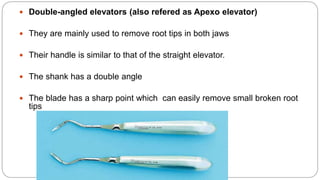  Double-angled elevators (also refered as Apexo elevator)
 They are mainly used to remove root tips in both jaws
 Their handle is similar to that of the straight elevator.
 The shank has a double angle
 The blade has a sharp point which can easily remove small broken root
tips
 