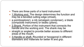  There are three parts of a hand instrument:
 1.Working end. The design determines the function and
may be a beveled cutting edge (chisel),
 a point(explorer), a nib (amalgam condenser), a blade
(composite instrument) or beaks (pliers).
 2.Shank. Portion of the instrument that connects the
handle and the working end. The shank may be
 straight or angled to provide better access to different
areas of the mouth.
 3.Handle or shaft. Rounded or hexagonal in different
diameters and materials for better fit and grip.
 