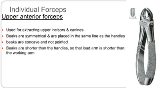 Individual Forceps
Upper anterior forceps
 Used for extracting upper incisors & canines
 Beaks are symmetrical & are placed in the same line as the handles
 beaks are concave and not pointed
 Beaks are shorter than the handles, so that load arm is shorter than
the working arm
 