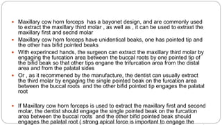 Maxillary cow horn forceps has a bayonet design, and are commonly used
to extract the maxillary third molar , as well as , it can be used to extraxt the
maxillary first and secnd molar
 Maxillary cow horn forceps have unidentical beaks, one has pointed tip and
the other has bifid pointed beaks
 With experinced hands, the surgeon can extract the maxillary third molar by
engaging the furcation area between the buccal roots by one pointed tip of
the bifid beak so that other tips engane the trifurcation area from the distal
area and from the palatal sides
 Or , as it recommened by the manufacture, the dentist can usually extract
the third molar by engaging the single pointed beak on the furcation area
between the buccal roots and the other bifid pointed tip engages the palatal
root
 If Maxillary cow horn forceps is used to extract the maxillary first and second
molar, the dentist should engage the single pointed beak on the furcation
area between the buccal roots and the other bifid pointed beak should
engages the palatal root ( strong apical force is important to engage the
 