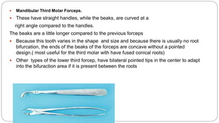  Mandibular Third Molar Forceps.
 These have straight handles, while the beaks, are curved at a
right angle compared to the handles.
The beaks are a little longer compared to the previous forceps
 Because this tooth varies in the shape and size and because there is usually no root
bifurcation, the ends of the beaks of the forceps are concave without a pointed
design.( most useful for the third molar with have fused conical roots)
 Other types of the lower third forcep, have bilateral pointed tips in the center to adapt
into the bifuraction area if it is present between the roots
 