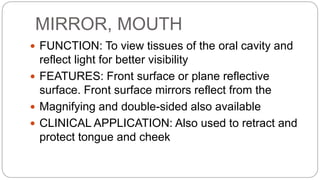 MIRROR, MOUTH
 FUNCTION: To view tissues of the oral cavity and
reflect light for better visibility
 FEATURES: Front surface or plane reflective
surface. Front surface mirrors reflect from the
 Magnifying and double-sided also available
 CLINICAL APPLICATION: Also used to retract and
protect tongue and cheek
 