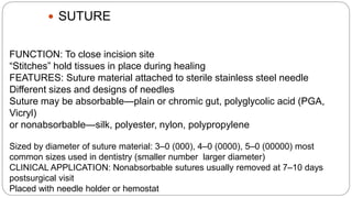  SUTURE
FUNCTION: To close incision site
“Stitches” hold tissues in place during healing
FEATURES: Suture material attached to sterile stainless steel needle
Different sizes and designs of needles
Suture may be absorbable—plain or chromic gut, polyglycolic acid (PGA,
Vicryl)
or nonabsorbable—silk, polyester, nylon, polypropylene
Sized by diameter of suture material: 3–0 (000), 4–0 (0000), 5–0 (00000) most
common sizes used in dentistry (smaller number larger diameter)
CLINICAL APPLICATION: Nonabsorbable sutures usually removed at 7–10 days
postsurgical visit
Placed with needle holder or hemostat
 