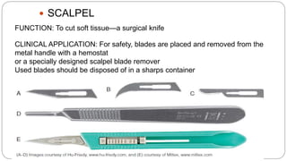  SCALPEL
FUNCTION: To cut soft tissue—a surgical knife
CLINICAL APPLICATION: For safety, blades are placed and removed from the
metal handle with a hemostat
or a specially designed scalpel blade remover
Used blades should be disposed of in a sharps container
 