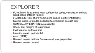 EXPLORER
 FUNCTION: To examine tooth surfaces for caries, calculus, or defects
using sense of touch (tactile)
 FEATURES: Thin, sharp working end comes in different designs
 May be single- or double-ended (different design on each side)
 CLINICAL APPLICATION: Also used to:
 Check fit of margins of restorations
 Evaluate root surfaces and
 furcation area in periodontal
 exam (11/12)
 Remove excess material from restoration or preparation
 Remove excess cement
 