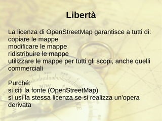La libertà delle mappe “ Se non si rendono [i dati cartografici a bassa risoluzione] pubblicamente disponibili, ci saranno persone che, con le loro automobili e i loro dispositivi GPS, andranno in giro con i loro computer portatili .. Catalogheranno ogni strada, e si divertiranno facendolo, guidando il loro fuoristrada dietro la vostra fattoria a notte fonda. Ci sarà, se necessario, un rilevamento da zero.” Tim Berners-Lee The Guardian, Thursday 23 March 2006 