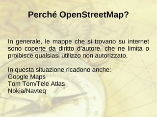 Perché OpenStreetMap? In generale, le mappe che si trovano su internet sono coperte da diritto d’autore, che ne limita o proibisce qualsiasi utilizzo non autorizzato. In questa situazione ricadono anche: Google Maps 