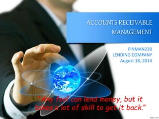 ACCOUNTS RECEIVABLE
MANAGEMENT
FINMAN230
LENDING COMPANY
August 18, 2014
“Any fool can lend money, but it
takes a lot of skill to get it back.”
 