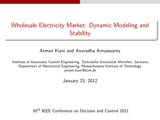 Wholesale Electricity Market: Dynamic Modeling and
                       Stability

                Arman Kiani and Anuradha Annaswamy

Institute of Automatic Control Engineering, Technische Universit¨t M¨nchen, Germany,
                                                                a   u
     Department of Mechanical Engineering, Massachussets Institute of Technology
                                arman.kiani@tum.de


                              January 23, 2012




            50th IEEE Conference on Decision and Control 2011
 
