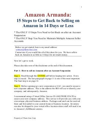 Property of Thom Line Corp
1
Amazon Armanda:
15 Steps to Get Back to Selling on
Amazon in 14 Days or Less
* The ONLY 15 Steps You Need to Get Back on after an Account
Suspension
* The ONLY Step You Need to Maintain Multiple Amazon Seller
Accounts
Now let’s get to work.
Please also take note of the disclaimer at the end of this document.
Part 1: How to sell on Amazon after an Account Suspension
Step 1: Read through this ENTIRE pdf before leaping into action. Every
step is crucial. The last paragraph on page 11 is one of the most important.
The final step is on page 12.
Step 2: Before opening up a new corporation or LLC, you need to secure a
new corporate address. This is the address the IRS will use to identify your
company, and subsequently, Amazon.
I recommend using a Virtual Office Service IN ANOTHER STATE to
secure your new company address. This service will provide you with your
own unique, physical business address. Packages and mail can be received
there and forwarded to your current home or business location. Inventory
can also be shipped to your virtual office location where staff will mail it on
to Amazon’s fulfillment centers.
Before we get started, here is my email address:
contact@thom-line.com.
Contact me if you would like all of this done for you. We have sellers
back on Amazon in as little as 14 days for not much money.
 