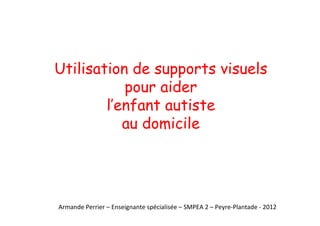 Utilisation de supports visuels
pour aider
l’enfant autiste
au domicile
Armande Perrier – Enseignante spécialisée – SMPEA 2 – Peyre-Plantade - 2012
 