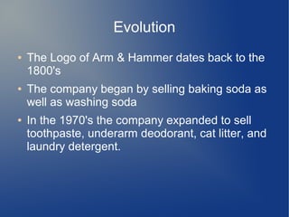 Evolution
● The Logo of Arm & Hammer dates back to the
1800's
● The company began by selling baking soda as
well as washing soda
● In the 1970's the company expanded to sell
toothpaste, underarm deodorant, cat litter, and
laundry detergent.
 