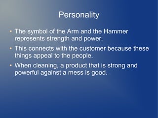 Personality
● The symbol of the Arm and the Hammer
represents strength and power.
● This connects with the customer because these
things appeal to the people.
● When cleaning, a product that is strong and
powerful against a mess is good.
 