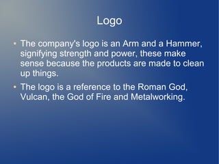 Logo
● The company's logo is an Arm and a Hammer,
signifying strength and power, these make
sense because the products are made to clean
up things.
● The logo is a reference to the Roman God,
Vulcan, the God of Fire and Metalworking.
 
