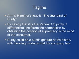 Tagline
● Arm & Hammer's logo is “The Standard of
Purity”
● By saying that it is the standard of purity, it
differentiate itself from the competition by
obtaining the position of supremacy in the mind
of the consumer.
● Purity could be a subtle gesture at the history
with cleaning products that the company has.
 
