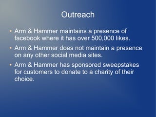 Outreach
● Arm & Hammer maintains a presence of
facebook where it has over 500,000 likes.
● Arm & Hammer does not maintain a presence
on any other social media sites.
● Arm & Hammer has sponsored sweepstakes
for customers to donate to a charity of their
choice.
 