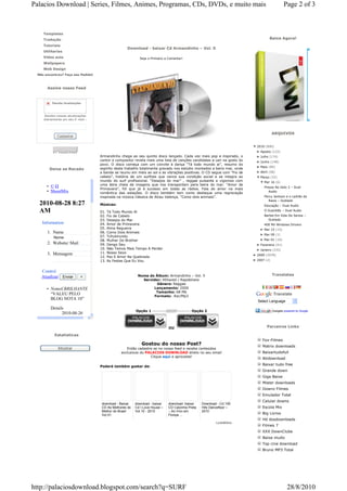 Palacios Download | Series, Filmes, Animes, Programas, CDs, DVDs, e muito mais                                                               Page 2 of 3



    Templates
    Tradução                                                                                                                      Baixe Agora!
    Tutoriais
                                                   Download - baixar Cd Armandinho – Vol. 5
    Utilitarios
    Vídeo aula                                            Seja o Primeiro a Comentar!
    Wallpapers
    Web Design
 Não encontrou? Faça seu Pedido!



      Assine nosso Feed



         Receba Atualizações



    Receba nossas atualizações
    diariamente em seu E-mail :



                                                                                                                                     ARQUIVOS
            Cadastrar

                                                                                                                        ▼ 2010 (896)
                                                                                                                          ► Agosto (122)
                                   Armandinho chega ao seu quinto disco lançado. Cada vez mais pop e inspirado, o         ► Julho (174)
                                   cantor e compositor revela mais uma lista de canções candidatas a cair na gosto do     ► Junho (148)
                                   povo. O disco começa com um convite à dança “Tá todo mundo ai”, resumo do
                                                                                                                          ► Maio (89)
       Deixe se Recado             espírito deste trabalho totalmente gravado nos estúdio montados a beira mar, onde
                                   a banda se reuniu em meio ao sol e as vibrações positivas. O CD segue com “Fio de      ► Abril (58)
                                   cabelo”, história de um surfista que vence sua condição social e se integra ao         ▼ Março (32)
                                   mundo do surf profissional. “Desejos do mar” , reggae pulsante e vigoroso com            ▼ Mar 16 (6)
                                   uma letra cheia de imagens que nos transportam para beira do mar. “Amor de
      • ©                                                                                                                     Presos No Gelo 2 – Dual
                                   Primavera”, hit que já é sucesso em todas as rádios. Fala do amor na mais
      • ShoutMix                   romântica das estações. O disco também tem como destaque uma regravação                       Audio
                                   inspirada na música clássica de Alceu Valença, “Como dois animais”.                        Percy Jackson e o Ladrão de
                                                                                                                                Raios – Dublado
  2010-08-28 8:27                  Músicas:                                                                                   Educação – Dual Audio
  AM                               01.   Tá Todo Mundo Aí                                                                     O Guardião – Dual Audio
                                   02.   Fio de Cabelo                                                                        Barbie Em Vida De Sereia –
                                   03.   Desejos do Mar                                                                         Dublado
   Information                     04.   Amor de Primavera                                                                    400 Mil Windows Drivers
                                   05.   Alma Regueira                                                                      ► Mar 15 (15)
      1. Name                      06.   Como Dois Animais
                                                                                                                            ► Mar 09 (1)
          Nome                     07.   Tchubirundu
                                   08.   Mulher Do Brother                                                                  ► Mar 01 (10)
      2. Website/ Mail             09.   Dengo Seu                                                                        ► Fevereiro (41)
                                   10.   Não Temos Mais Tempo A Perder                                                    ► Janeiro (232)
      3. Mensagem                  11.   Nosso Sexo
                                                                                                                        ► 2009 (2078)
                                   12.   Paz E Amor Na Quebrada
                                   13.   As Festas Que Eu Vou                                                           ► 2007 (2)


   Control
                                                         Nome do Álbum: Armandinho – Vol. 5                                          Translates
   Atualizar Enviar        +
                                                           Servidor: 4Shared / Rapidshare
                                                                  Gênero: Reggae
      • NomeCBRILHANTE                                          Lançamento: 2009
                                                                 Tamanho: 68 Mb
        “VALEU PELO                                             Formato: .Rar/Mp3
                                                                                                                                     Translate
        BLOG NOTA 10”
                                                                                                                          Select Language
        Details
                                                        Opção 1 ---------///////--------- Opção 2                                    Gadgets powered by Google
              2010-08-26
              9:09 PM

                                                                            OU                                                  Parceiros Links

          Estatisticas
                                                                                                                             Fox-Filmes
                                                           Gostou do nosso Post?                                             Matrix downloads
             Mostrar                               Então cadastre se no nosso feed e receba conteúdos
                                                exclusivos do PALACIOS DOWNLOAD direto no seu email                          Baixartudofull
                                                                Clique aqui e aproveite!
                                                                                                                             Atidownload

                                   Poderá também gostar de:
                                                                                                                             Baixar tudo free
                                                                                                                             Grande down
                                                                                                                             Giga Baixe
                                                                                                                             Mister downloads
                                                                                                                             Downz Filmes
                                                                                                                             Emulador Total
                                                                                                                             Celular downs
                                   download - Baixar   download - baixar   download- baixar    Download - Cd 100
                                   CD As Melhores do   Cd I Love House –   CD Calcinha Preta   Hits Dancefloor –             Escola Mix
                                   Melhor do Brasil    Vol.10 - 2010       – Ao Vivo em        2010
                                   Vol 01                                  Floripa ...                                       Big Livros
                                                                                                                             Hd dosdownloads
                                                                                                       LinkWithin
                                                                                                                             Filmes 7
                                                                                                                             XXX DownClube
                                                                                                                             Baixe muito
                                                                                                                             Top cine download
                                                                                                                             Bruno MP3 Total




http://palaciosdownload.blogspot.com/search?q=SURF                                                                                             28/8/2010
 