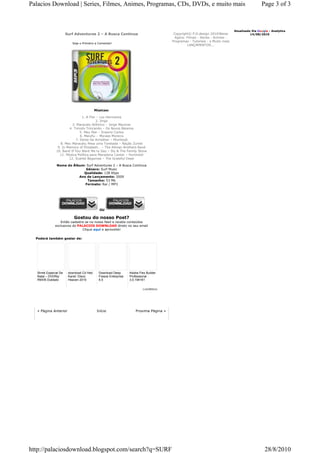 Palacios Download | Series, Filmes, Animes, Programas, CDs, DVDs, e muito mais                                                                Page 3 of 3



                                                                                                                             Atualizado Via Google - Analytics
                      Surf Adventures 2 – A Busca Continua                             Copyright© P.D.design 2010!Baixe                14/08/2010
                                                                                        Agora: Filmes - Series - Animes -
                                                                                      Programas - Tutoriais - e Muito mais
                         Seja o Primeiro a Comentar!
                                                                                               LANÇAMENTOS...




                                         Músicas:

                              1. A Flor – Los Hermanos
                                       2. Jingo
                        3. Maracatu Atômico – Jorge Mautner
                      4. Tinindo Trincando – Os Novos Baianos
                             5. Meu Mar – Erasmo Carlos
                             6. Meiufiu – Moraes Moreira
                          7. Deixe-Se Acreditar – Mombojó
                 8. Meu Maracatu Pesa uma Tonelada – Nação Zumbi
               9. In Memory of Elizabeth… – The Allman Brothers Band
              10. Band If You Want Me to Say – Sly & The Family Stone
                11. Música Política para Maradona Cantar – Hurtmold
                      12. Scarlet Begonias – The Grateful Dead

              Nome do Álbum: Surf Adventures 2 – A Busca Continua
                            Gênero: Surf Music
                           Qualidade: 128 Kbps
                         Ano de Lançamento: 2009
                             Tamanho: 53 Mb
                            Formato: Rar / MP3




                                           OU

                          Gostou do nosso Post?
                Então cadastre se no nosso feed e receba conteúdos
             exclusivos do PALACIOS DOWNLOAD direto no seu email
                             Clique aqui e aproveite!

  Poderá também gostar de:




  Shrek Especial De    download Cd Hed     Download Deep       Adobe Flex Builder
  Natal – DVDRip       Kandi: Disco        Freeze Enterprise   Professional
  RMVB Dublado         Heaven 2010         6.5                 3.0.194161


                                                                        LinkWithin




  « Página Anterior                       Início                   Proxima Página »




http://palaciosdownload.blogspot.com/search?q=SURF                                                                                              28/8/2010
 