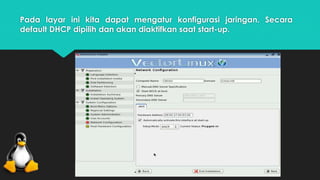 Pada layar ini kita dapat mengatur konfigurasi jaringan. Secara 
default DHCP dipilih dan akan diaktifkan saat start-up. 
 