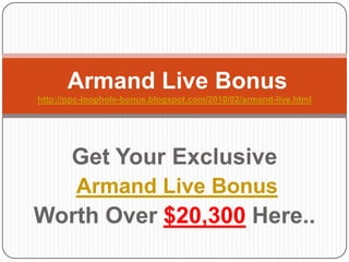 Armand LiveBonushttp://ppc-loophole-bonus.blogspot.com/2010/02/armand-live.html Get Your Exclusive  Armand Live Bonus Worth Over $20,300Here.. 