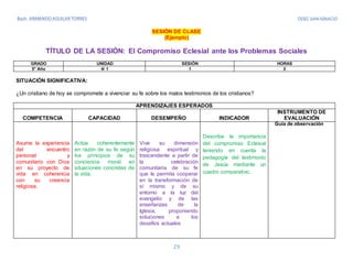 ODEC SAN IGNACIO
29
SESIÓN DE CLASE
(Ejemplo)
TÍTULO DE LA SESIÓN: El Compromiso Eclesial ante los Problemas Sociales
GRADO UNIDAD SESIÓN HORAS
5° Año 4/ 1 1 2
SITUACIÓN SIGNIFICATIVA:
¿Un cristiano de hoy se compromete a vivenciar su fe sobre los malos testimonios de los cristianos?
APRENDIZAJES ESPERADOS
COMPETENCIA CAPACIDAD DESEMPEÑO INDICADOR
INSTRUMENTO DE
EVALUACIÓN
Asume la experiencia
del encuentro
personal y
comunitario con Dios
en su proyecto de
vida en coherencia
con su creencia
religiosa.
Actúa coherentemente
en razón de su fe según
los principios de su
conciencia moral en
situaciones concretas de
la vida.
Vive su dimensión
religiosa espiritual y
trascendente a partir de
la celebración
comunitaria de su fe
que le permita cooperar
en la transformación de
sí mismo y de su
entorno a la luz del
evangelio y de las
enseñanzas de la
Iglesia, proponiendo
soluciones a los
desafíos actuales
Describe la importancia
del compromiso Eclesial
teniendo en cuenta la
pedagogía del testimonio
de Jesús mediante un
cuadro comparativo.
Guía de observación
 