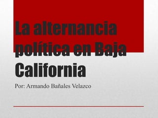 La alternancia
política en Baja
California
Por: Armando Bañales Velazco
 