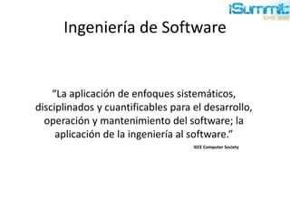 Ingeniería de Software
“La aplicación de enfoques sistemáticos,
disciplinados y cuantificables para el desarrollo,
operación y mantenimiento del software; la
aplicación de la ingeniería al software.”
IEEE Computer Society
 