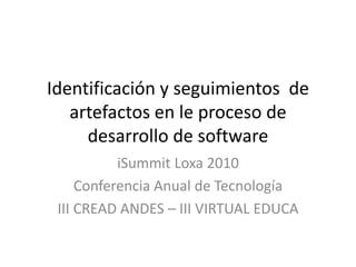 Identificación y seguimientos de
artefactos en le proceso de
desarrollo de software
iSummit Loxa 2010
Conferencia Anual de Tecnología
III CREAD ANDES – III VIRTUAL EDUCA
 