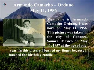 Armando Camacho – Orduno May 11, 1956 My name is Armando Camacho Orduno. I was born on  May 11, 1956. This picture was taken  in the city of Cananea, Sonora, Mexico on May 11, 1957 at the age of one   year. In this picture I burned my finger because I touched the birthday candle 