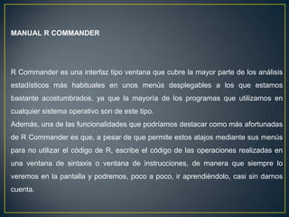 MANUAL R COMMANDER




R Commander es una interfaz tipo ventana que cubre la mayor parte de los análisis
estadísticos más habituales en unos menús desplegables a los que estamos
bastante acostumbrados, ya que la mayoría de los programas que utilizamos en
cualquier sistema operativo son de este tipo.
Además, una de las funcionalidades que podríamos destacar como más afortunadas
de R Commander es que, a pesar de que permite estos atajos mediante sus menús
para no utilizar el código de R, escribe el código de las operaciones realizadas en
una ventana de sintaxis o ventana de instrucciones, de manera que siempre lo
veremos en la pantalla y podremos, poco a poco, ir aprendiéndolo, casi sin darnos
cuenta.
 