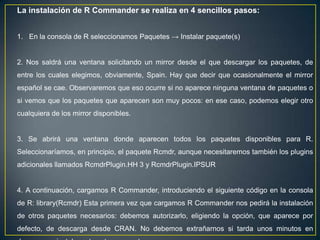 La instalación de R Commander se realiza en 4 sencillos pasos:


1. En la consola de R seleccionamos Paquetes → Instalar paquete(s)


2. Nos saldrá una ventana solicitando un mirror desde el que descargar los paquetes, de
entre los cuales elegimos, obviamente, Spain. Hay que decir que ocasionalmente el mirror
español se cae. Observaremos que eso ocurre si no aparece ninguna ventana de paquetes o
si vemos que los paquetes que aparecen son muy pocos: en ese caso, podemos elegir otro
cualquiera de los mirror disponibles.


3. Se abrirá una ventana donde aparecen todos los paquetes disponibles para R.
Seleccionaríamos, en principio, el paquete Rcmdr, aunque necesitaremos también los plugins
adicionales llamados RcmdrPlugin.HH 3 y RcmdrPlugin.IPSUR


4. A continuación, cargamos R Commander, introduciendo el siguiente código en la consola
de R: library(Rcmdr) Esta primera vez que cargamos R Commander nos pedirá la instalación
de otros paquetes necesarios: debemos autorizarlo, eligiendo la opción, que aparece por
defecto, de descarga desde CRAN. No debemos extrañarnos si tarda unos minutos en
 