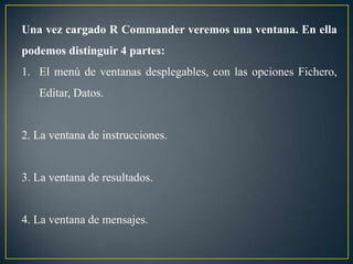 Una vez cargado R Commander veremos una ventana. En ella
podemos distinguir 4 partes:
1. El menú de ventanas desplegables, con las opciones Fichero,
   Editar, Datos.


2. La ventana de instrucciones.


3. La ventana de resultados.


4. La ventana de mensajes.
 