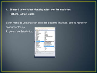 1. El menú de ventanas desplegables, con las opciones
   Fichero, Editar, Datos


Es un menú de ventanas con entradas bastante intuitivas, que no requieren
conocimientos de
R, pero sí de Estadística.
 