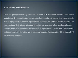 2. La ventana de instrucciones


Cada vez que ejecutemos alguna acción del menú, R Commander traducirá dicha acción
a código de R y lo escribirá en esta ventana. Como decíamos, eso permite ir aprendiendo
este código y, además, facilita la posibilidad de volver a ejecutar la misma acción o una
ligera variante de la misma retocando el código, sin tener que volver a utilizar el menú.
Por otra parte, esta ventana de instrucciones es equivalente al editor de R. Por ejemplo,
podemos escribir 2+2, clicar en el botón de ejecutar (equivalente a F5 o Control+R)
obteniendo el resultado.
 