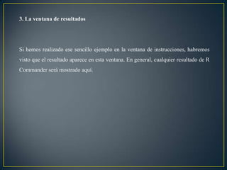 3. La ventana de resultados




Si hemos realizado ese sencillo ejemplo en la ventana de instrucciones, habremos
visto que el resultado aparece en esta ventana. En general, cualquier resultado de R
Commander será mostrado aquí.
 
