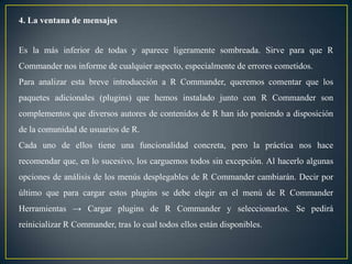4. La ventana de mensajes


Es la más inferior de todas y aparece ligeramente sombreada. Sirve para que R
Commander nos informe de cualquier aspecto, especialmente de errores cometidos.
Para analizar esta breve introducción a R Commander, queremos comentar que los
paquetes adicionales (plugins) que hemos instalado junto con R Commander son
complementos que diversos autores de contenidos de R han ido poniendo a disposición
de la comunidad de usuarios de R.
Cada uno de ellos tiene una funcionalidad concreta, pero la práctica nos hace
recomendar que, en lo sucesivo, los carguemos todos sin excepción. Al hacerlo algunas
opciones de análisis de los menús desplegables de R Commander cambiarán. Decir por
último que para cargar estos plugins se debe elegir en el menú de R Commander
Herramientas → Cargar plugins de R Commander y seleccionarlos. Se pedirá
reinicializar R Commander, tras lo cual todos ellos están disponibles.
 