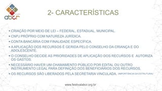 www.festivalabcr.org.br
2- CARACTERÍSTICAS
 CRIAÇÃO POR MEIO DE LEI – FEDERAL, ESTADUAL, MUNICIPAL.
 CNPJ PRÓPRIO COM NATUREZA JURÍDICA.
 CONTA BANCÁRIA COM FINALIDADE ESPECÍFICA.
 A APLICAÇÃO DOS RECURSOS É GERIDA PELO CONSELHO DA CRIANÇA E DO
ADOLESCENTE.
 O CONSELHO DECIDE AS PRIORIDADES DE APLICAÇÃO DOS RECURSOS E AUTORIZA
OS GASTOS.
 NECESSÁRIO HAVER UM CHAMAMENTO PÚBLICO POR EDITAL OU OUTRO
INSTRUMENTO LEGAL PARA DEFINIÇÃO DOS BENEFICIÁRIOS DOS RECURSOS.
 OS RECURSOS SÃO LIBERADOS PELA SECRETARIA VINCULADA. (IMPORTÂNCIA DA ESTRUTURA)
 