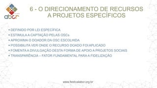 www.festivalabcr.org.br
6 - O DIRECIONAMENTO DE RECURSOS
A PROJETOS ESPECÍFICOS
 DEFINIDO POR LEI ESPECÍFICA
 ESTIMULA A CAPTAÇÃO PELAS OSCs
 APROXIMA O DOADOR DA OSC ESCOLHIDA
 POSSIBILITA VER ONDE O RECURSO DOADO FOI APLICADO
 FOMENTA A DIVULGAÇÃO DESTA FORMA DE APOIO A PROJETOS SOCIAIS
 TRANSPARÊNCIA – FATOR FUNDAMENTAL PARA A FIDELIZAÇÃO
 