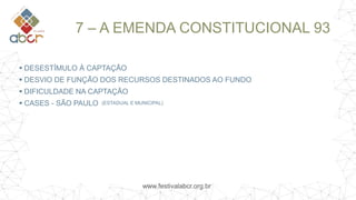 www.festivalabcr.org.br
7 – A EMENDA CONSTITUCIONAL 93
 DESESTÍMULO À CAPTAÇÃO
 DESVIO DE FUNÇÃO DOS RECURSOS DESTINADOS AO FUNDO
 DIFICULDADE NA CAPTAÇÃO
 CASES - SÃO PAULO (ESTADUAL E MUNICIPAL)
 