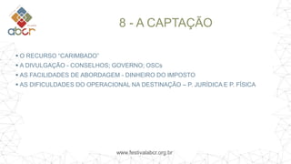 www.festivalabcr.org.br
8 - A CAPTAÇÃO
 O RECURSO “CARIMBADO”
 A DIVULGAÇÃO - CONSELHOS; GOVERNO; OSCs
 AS FACILIDADES DE ABORDAGEM - DINHEIRO DO IMPOSTO
 AS DIFICULDADES DO OPERACIONAL NA DESTINAÇÃO – P. JURÍDICA E P. FÍSICA
 